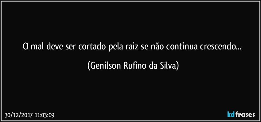 O mal deve ser cortado pela raiz se não continua crescendo... (Genilson Rufino da Silva)