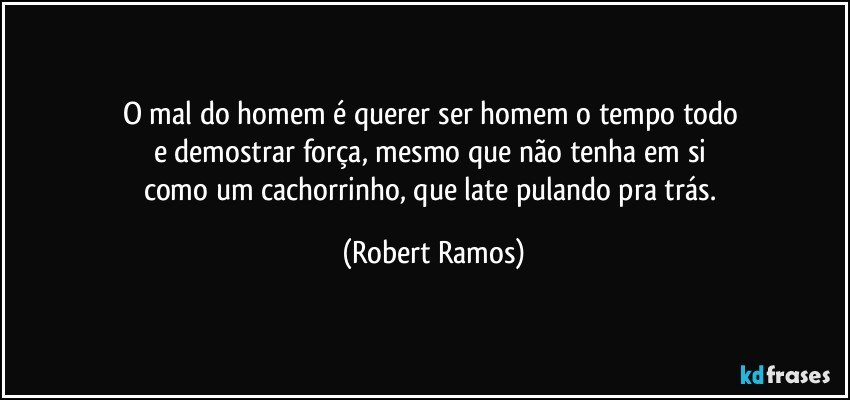 O mal do homem é querer ser homem o tempo todo 
e demostrar força, mesmo que não tenha em si 
como um cachorrinho, que late pulando pra trás. (Robert Ramos)