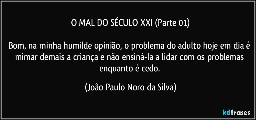 O MAL DO SÉCULO XXI (Parte 01)

Bom, na minha humilde opinião, o problema do adulto hoje em dia é mimar demais a criança e não ensiná-la a lidar com os problemas enquanto é cedo. (João Paulo Noro da Silva)