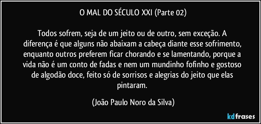 O MAL DO SÉCULO XXI (Parte 02)

Todos sofrem, seja de um jeito ou de outro, sem exceção. A diferença é que alguns não abaixam a cabeça diante esse sofrimento, enquanto outros preferem ficar chorando e se lamentando, porque a vida não é um conto de fadas e nem um mundinho fofinho e gostoso de algodão doce, feito só de sorrisos e alegrias do jeito que elas pintaram. (João Paulo Noro da Silva)