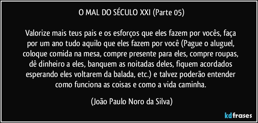 O MAL DO SÉCULO XXI (Parte 05)

Valorize mais teus pais e os esforços que eles fazem por vocês, faça por um ano tudo aquilo que eles fazem por você (Pague o aluguel, coloque comida na mesa, compre presente para eles, compre roupas, dê dinheiro a eles, banquem as noitadas deles, fiquem acordados esperando eles voltarem da balada, etc.) e talvez poderão entender como funciona as coisas e como a vida caminha. (João Paulo Noro da Silva)