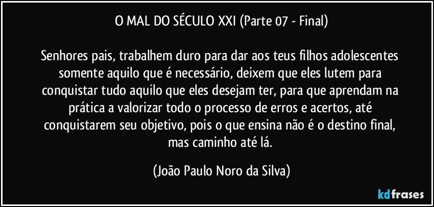 O MAL DO SÉCULO XXI (Parte 07 - Final)

Senhores pais, trabalhem duro para dar aos teus filhos adolescentes somente aquilo que é necessário, deixem que eles lutem para conquistar tudo aquilo que eles desejam ter, para que aprendam na prática a valorizar todo o processo de erros e acertos, até conquistarem seu objetivo, pois o que ensina não é o destino final, mas caminho até lá. (João Paulo Noro da Silva)