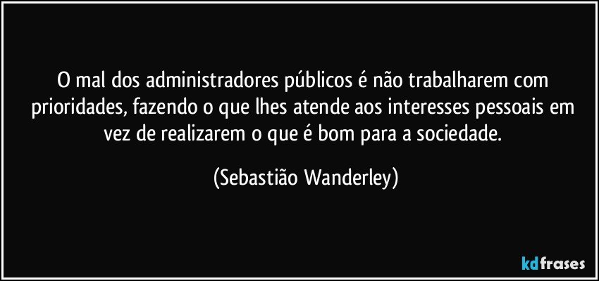 O mal dos administradores públicos é não trabalharem com prioridades, fazendo o que lhes atende aos interesses pessoais em vez de realizarem o que é bom para a sociedade. (Sebastião Wanderley)