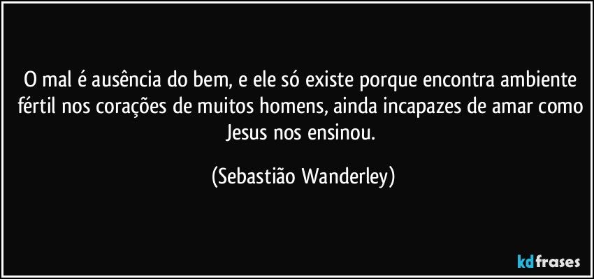 O mal é ausência do bem, e ele só existe porque encontra ambiente fértil nos corações de muitos homens, ainda incapazes de amar como Jesus nos ensinou. (Sebastião Wanderley)