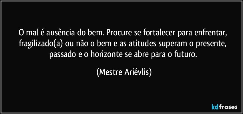 O mal é ausência do bem. Procure se fortalecer para enfrentar, fragilizado(a) ou não o bem e as atitudes superam o presente, passado e o  horizonte se abre para o futuro. (Mestre Ariévlis)