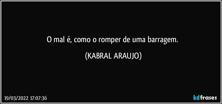 O mal é, como o romper de uma barragem. (KABRAL ARAUJO)