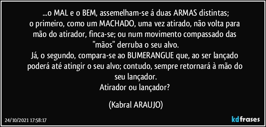 ...o MAL e o BEM, assemelham-se á duas ARMAS distintas;
o primeiro, como um MACHADO, uma vez atirado, não volta para mão do atirador, finca-se; ou num movimento compassado das "mãos" derruba o seu alvo.
Já, o segundo, compara-se ao BUMERANGUE que, ao ser lançado poderá até atingir o seu alvo; contudo, sempre retornará à mão do seu lançador.
Atirador ou lançador? (KABRAL ARAUJO)