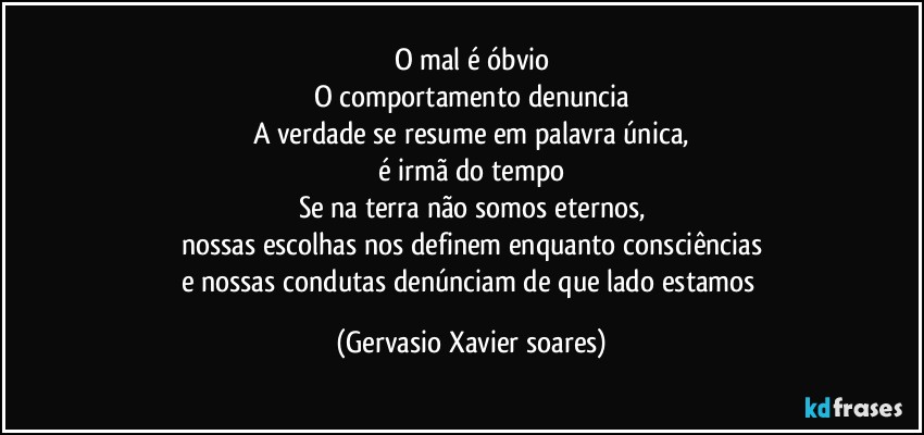 O mal é óbvio
O comportamento denuncia
A verdade se resume em palavra única,
é irmã do tempo
Se na terra não somos eternos,
nossas escolhas nos definem enquanto consciências
e nossas condutas denúnciam de que lado estamos (Gervasio Xavier soares)