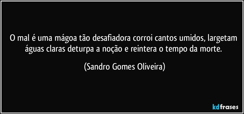 O mal é uma mágoa tão desafiadora corroi cantos umidos, largetam águas claras deturpa a noção e reintera o tempo da morte. (Sandro Gomes Oliveira)