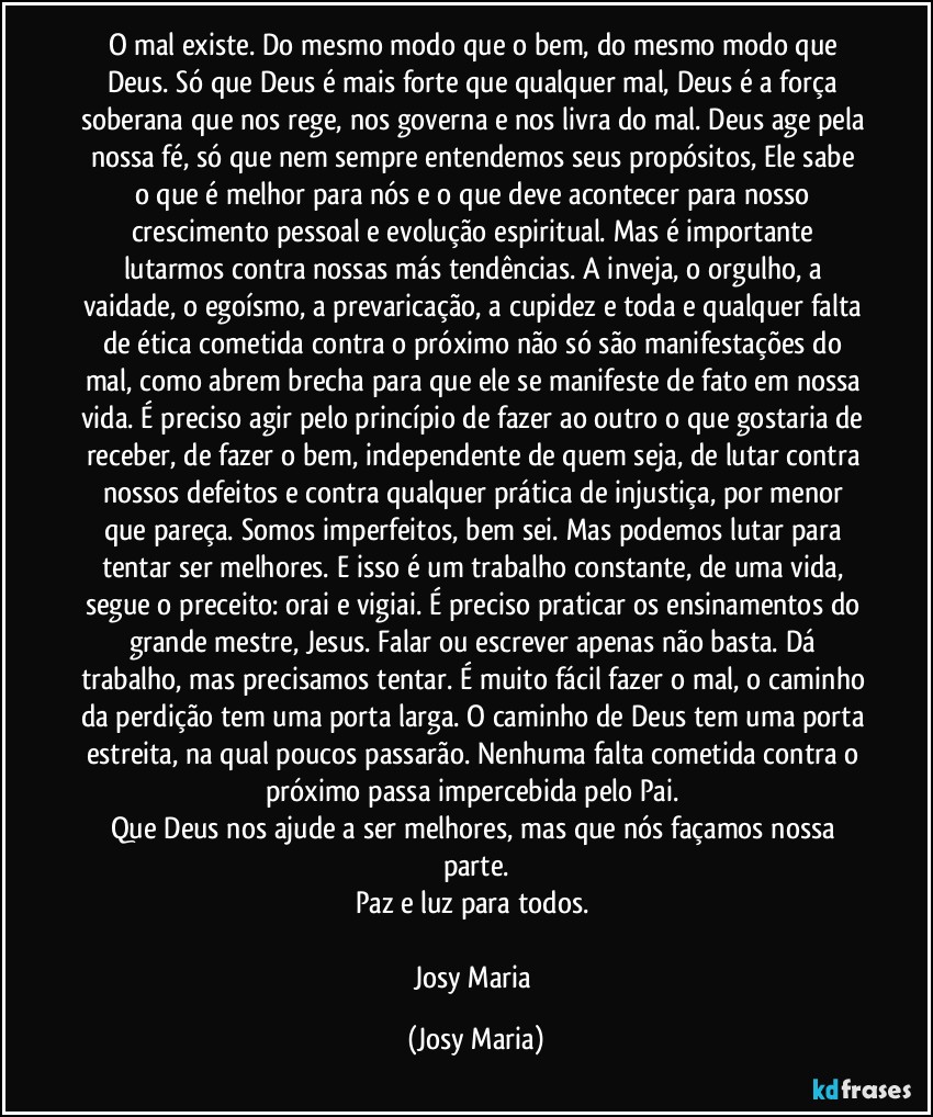 O mal existe.  Do mesmo modo que o bem, do mesmo modo que Deus.  Só que Deus é mais forte que qualquer mal, Deus é a força soberana que nos rege, nos governa e nos livra do mal. Deus age pela nossa fé, só que nem sempre entendemos seus propósitos,  Ele sabe o que é melhor para nós e o que deve acontecer para nosso crescimento pessoal e evolução espiritual.  Mas é importante lutarmos contra nossas más tendências. A inveja, o orgulho, a vaidade, o egoísmo, a prevaricação,  a cupidez e toda e qualquer falta de ética cometida contra o próximo não só são manifestações do mal, como abrem brecha para que ele se manifeste de fato em nossa vida. É preciso agir pelo princípio de fazer ao outro o que gostaria de receber, de fazer o bem, independente de quem seja, de lutar contra nossos defeitos e contra qualquer prática de injustiça,  por menor que pareça.  Somos imperfeitos, bem sei. Mas podemos lutar para tentar ser melhores. E isso é um trabalho constante,  de uma vida, segue o preceito: orai e vigiai. É preciso praticar os ensinamentos do grande mestre, Jesus. Falar ou escrever apenas não basta. Dá trabalho, mas precisamos tentar. É muito fácil fazer o mal, o caminho da perdição tem uma porta larga. O caminho de Deus tem uma porta estreita, na qual poucos passarão. Nenhuma falta cometida contra o próximo passa impercebida pelo Pai. 
Que Deus nos ajude a ser melhores, mas que nós façamos nossa parte.
Paz e luz para todos. 

Josy Maria (Josy Maria)