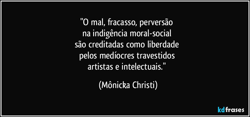 "O mal, fracasso, perversão 
na indigência moral-social 
são creditadas como liberdade 
pelos medíocres travestidos 
artistas e intelectuais." (Mônicka Christi)