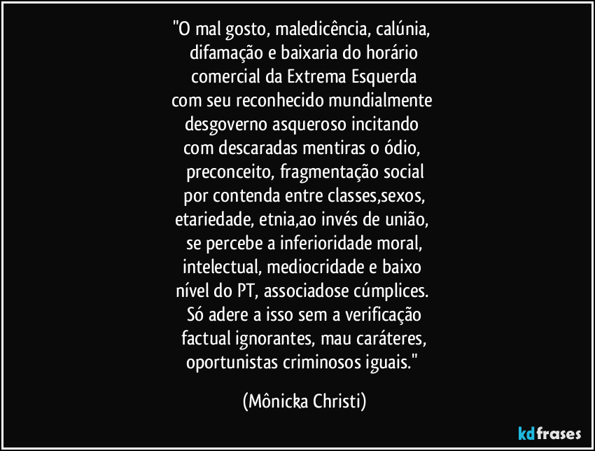 "O mal gosto, maledicência, calúnia, 
difamação e baixaria do horário
 comercial da Extrema Esquerda 
com seu reconhecido mundialmente 
desgoverno asqueroso incitando 
com descaradas mentiras o ódio, 
preconceito, fragmentação social
 por contenda entre classes,sexos, 
etariedade, etnia,ao invés de união, 
se percebe a inferioridade moral,
intelectual, mediocridade e baixo 
nível do PT, associadose cúmplices. 
Só adere a isso sem a verificação
 factual ignorantes, mau caráteres,  
oportunistas criminosos iguais." (Mônicka Christi)