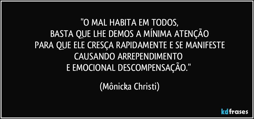 "O MAL HABITA EM TODOS,
BASTA QUE LHE DEMOS A MÍNIMA ATENÇÃO
PARA QUE ELE CRESÇA RAPIDAMENTE E SE MANIFESTE
CAUSANDO ARREPENDIMENTO 
E EMOCIONAL DESCOMPENSAÇÃO." (Mônicka Christi)