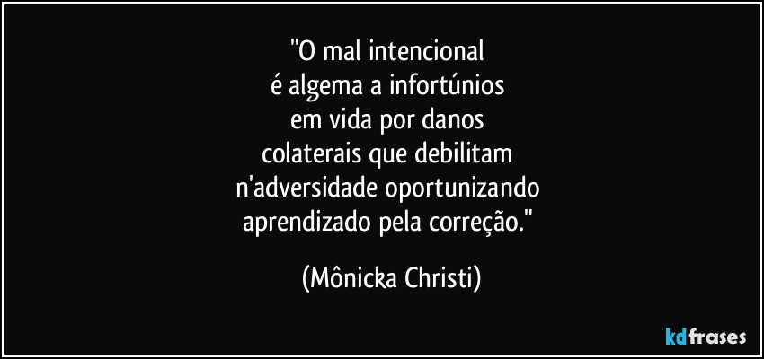 "O mal intencional
é algema a infortúnios
em vida por danos
colaterais que debilitam
n'adversidade oportunizando
aprendizado pela correção." (Mônicka Christi)