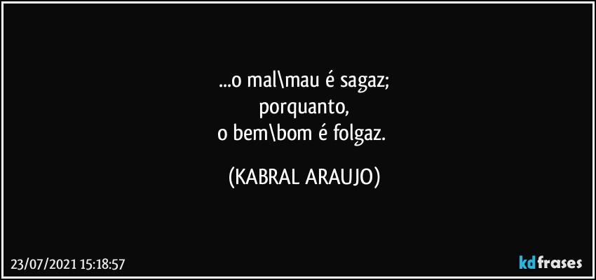 ...o mal\mau é sagaz;
porquanto,
o bem\bom é folgaz. (KABRAL ARAUJO)