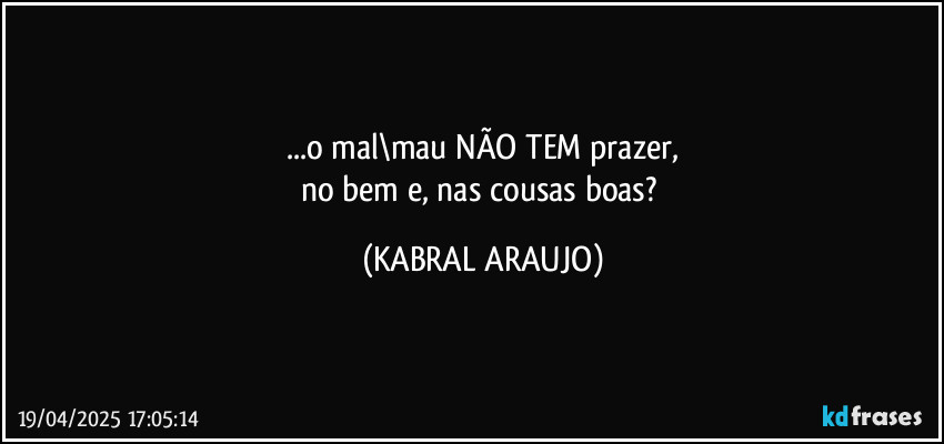 ...o mal\mau NÃO TEM prazer,
no bem e, nas cousas boas? (KABRAL ARAUJO)