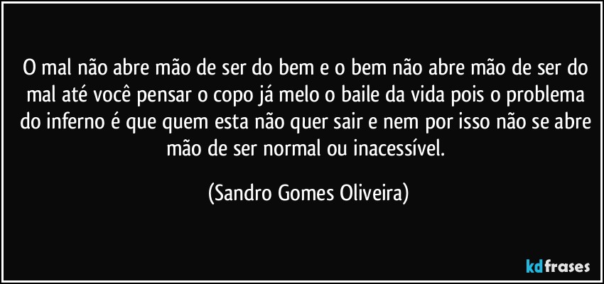 O mal não abre mão de ser do bem e o bem não abre mão de ser do mal até você pensar o copo já melo o baile da vida pois o problema do inferno é que quem esta não quer sair e nem por isso não se abre mão de ser normal ou inacessível. (Sandro Gomes Oliveira)