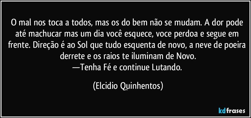 O mal nos toca a todos, mas os do bem não se mudam. A dor pode até machucar mas um dia você esquece, voce perdoa e segue em frente. Direção é ao Sol que tudo esquenta de novo, a neve de poeira derrete e os raios te iluminam de Novo.
—Tenha Fé e continue Lutando. (Elcidio Quinhentos)