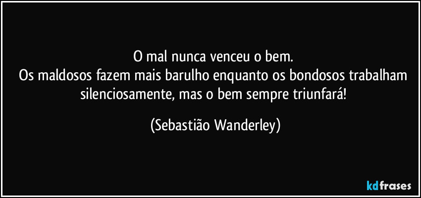 O mal nunca venceu o bem. 
Os maldosos fazem mais barulho enquanto os bondosos trabalham silenciosamente, mas o bem sempre triunfará! (Sebastião Wanderley)