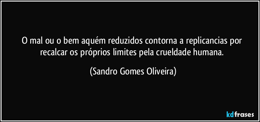 O mal ou o bem aquém reduzidos contorna a replicancias por recalcar os próprios limites pela crueldade humana. (Sandro Gomes Oliveira)