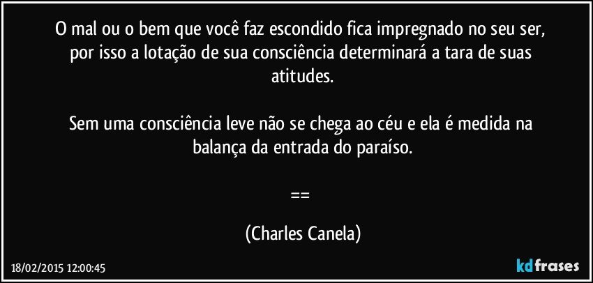 O mal ou o bem que você faz escondido fica impregnado no seu ser, por isso a lotação de sua consciência determinará a tara de suas atitudes.

Sem uma consciência leve não se chega ao céu e ela é medida na balança da entrada do paraíso.

== (Charles Canela)