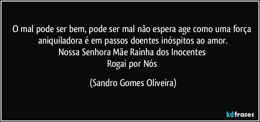 O mal pode ser bem, pode ser mal não espera age como uma força aniquiladora é em passos doentes inóspitos ao amor.
Nossa Senhora Mãe Rainha dos Inocentes 
Rogai por Nós (Sandro Gomes Oliveira)