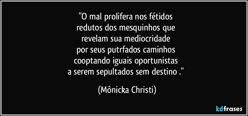 "O mal prolifera nos fétidos 
redutos dos mesquinhos que 
revelam sua mediocridade  
por seus putrfados caminhos 
cooptando iguais oportunistas 
a serem sepultados sem destino ." (Mônicka Christi)