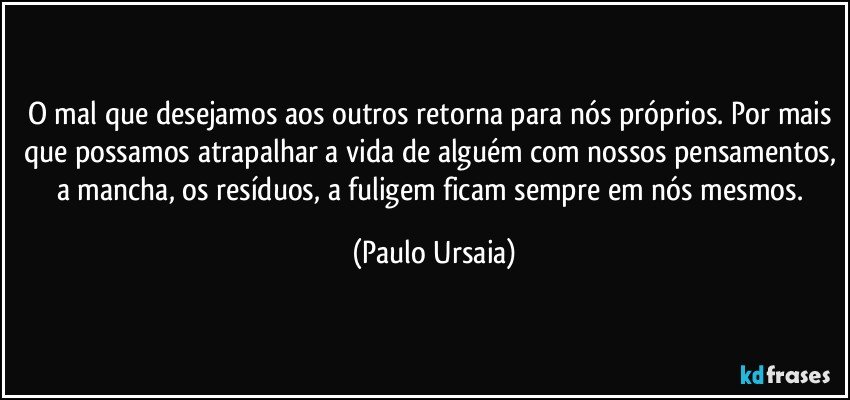 O mal que desejamos aos outros retorna para nós próprios. Por mais que possamos atrapalhar a vida de alguém com nossos pensamentos, a mancha, os resíduos, a fuligem ficam sempre em nós mesmos. (Paulo Ursaia)