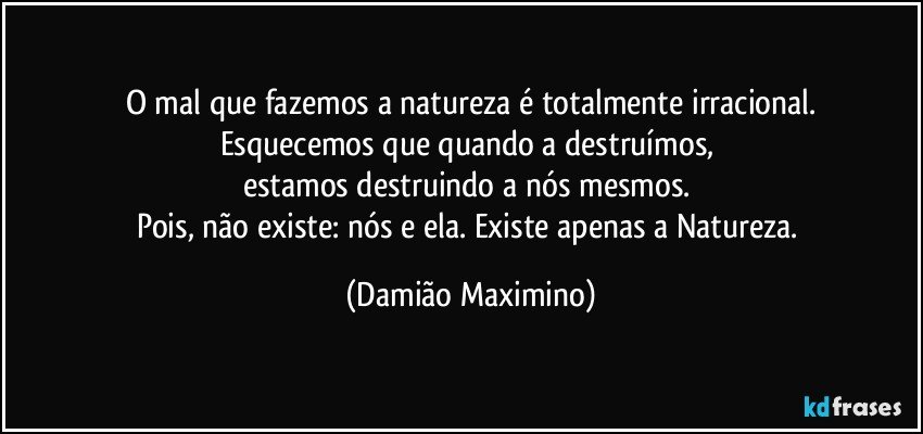 O mal que fazemos a natureza é totalmente irracional.
Esquecemos que quando a destruímos, 
estamos destruindo a nós mesmos. 
Pois, não existe: nós e ela. Existe apenas a Natureza. (Damião Maximino)