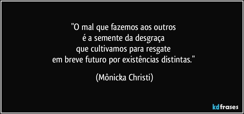 "O mal que fazemos aos outros 
é a semente da desgraça 
que cultivamos para resgate 
em breve futuro por existências distintas." (Mônicka Christi)