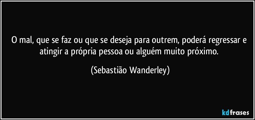 O mal, que se faz ou que se deseja para outrem, poderá regressar e atingir a própria pessoa ou alguém muito próximo. (Sebastião Wanderley)
