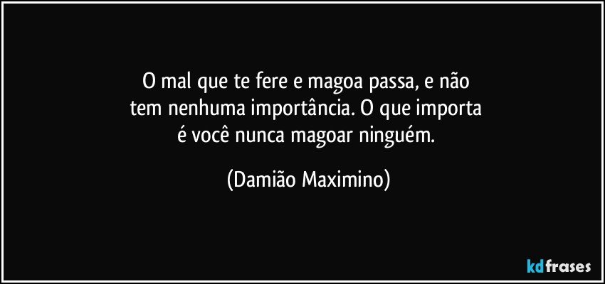 O mal que te fere e magoa passa, e não 
tem nenhuma importância. O que importa 
é você nunca magoar ninguém. (Damião Maximino)