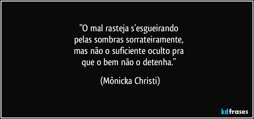 "O mal rasteja s'esgueirando 
pelas sombras sorrateiramente, 
mas não o suficiente oculto pra 
que o bem não o detenha." (Mônicka Christi)