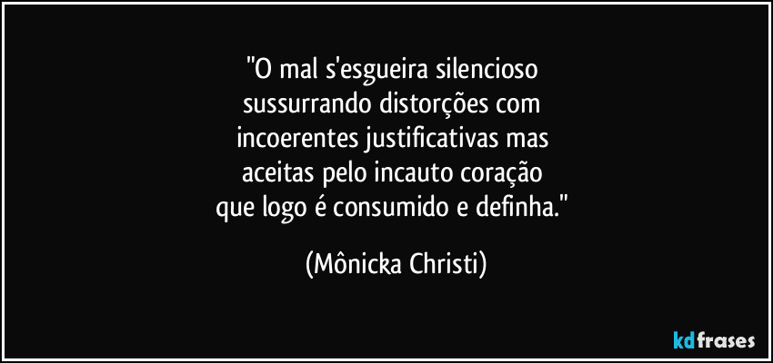 "O mal s'esgueira silencioso 
sussurrando distorções com 
incoerentes justificativas mas 
aceitas pelo incauto coração 
que logo é consumido e definha." (Mônicka Christi)