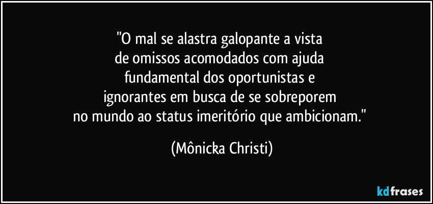 "O mal se alastra galopante a vista 
de omissos acomodados com ajuda 
fundamental dos oportunistas e 
ignorantes em busca de se sobreporem 
no mundo ao status imeritório que ambicionam." (Mônicka Christi)