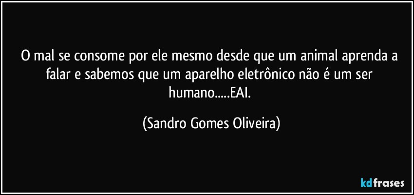 O mal se consome por ele mesmo desde que um animal aprenda a falar e sabemos que um aparelho eletrônico não é um ser humano...EAI. (Sandro Gomes Oliveira)