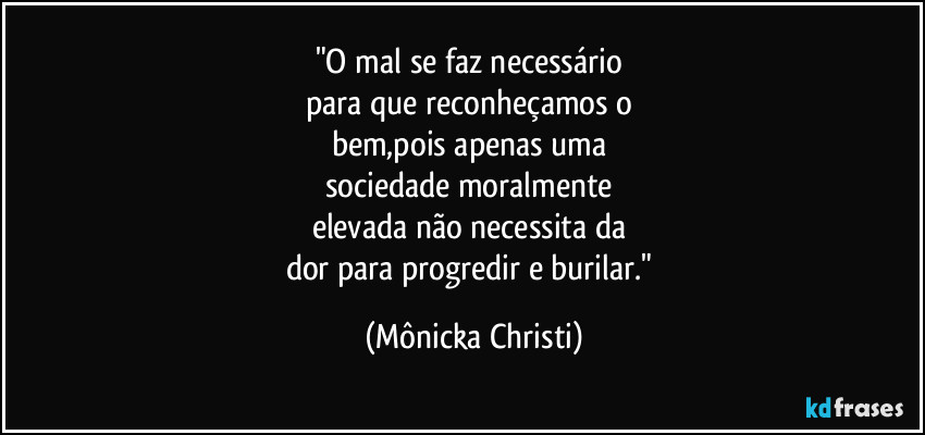 "O mal se faz necessário 
para que reconheçamos o 
bem,pois apenas uma 
sociedade moralmente 
elevada não necessita da 
dor para progredir e burilar." (Mônicka Christi)