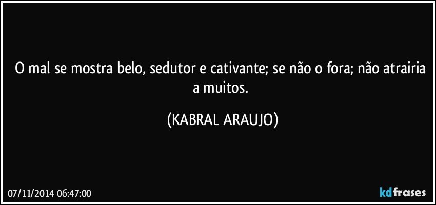 O mal se mostra belo, sedutor e cativante;  se não o fora; não atrairia a muitos. (KABRAL ARAUJO)