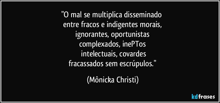 "O mal se multiplica disseminado
entre fracos e indigentes morais,
ignorantes, oportunistas
complexados, inePTos
intelectuais, covardes
fracassados sem escrúpulos." (Mônicka Christi)