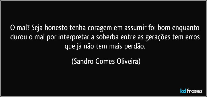 O mal? Seja honesto tenha coragem em assumir foi bom enquanto durou o mal por interpretar a soberba entre as gerações tem erros que já não tem mais perdão. (Sandro Gomes Oliveira)