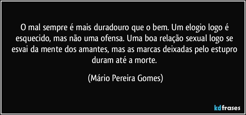 O mal sempre é mais duradouro que o bem. Um elogio logo é esquecido, mas não uma ofensa. Uma boa relação sexual logo se esvai da mente dos amantes, mas as marcas deixadas pelo estupro duram até a morte. (Mário Pereira Gomes)