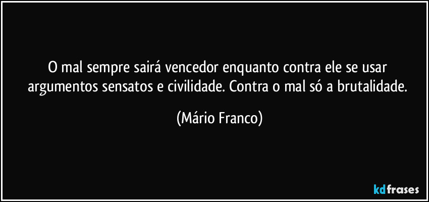 O mal sempre sairá vencedor enquanto contra ele se usar argumentos sensatos e civilidade. Contra o mal só a brutalidade. (Mário Franco)