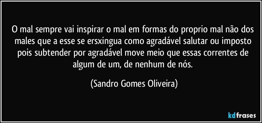 O mal sempre vai inspirar o mal em formas do proprio mal não dos males que a esse se ersxingua como agradável salutar ou imposto pois subtender por agradável move meio que essas correntes de algum de um, de nenhum de nós. (Sandro Gomes Oliveira)