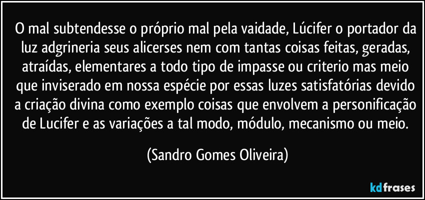 O mal subtendesse o próprio mal pela vaidade, Lúcifer o portador da luz adgrineria seus alicerses nem com tantas coisas feitas, geradas, atraídas, elementares a todo tipo de impasse ou criterio mas meio que inviserado em nossa espécie por essas luzes satisfatórias devido a criação divina como exemplo coisas que envolvem a personificação de Lucifer e as variações a tal modo, módulo, mecanismo ou meio. (Sandro Gomes Oliveira)