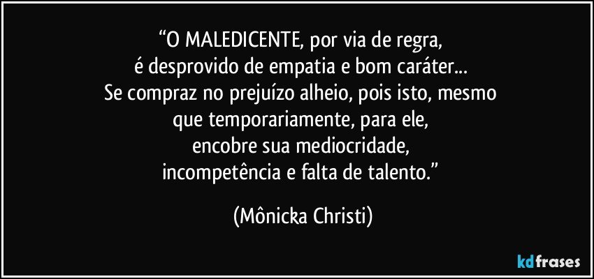 “O MALEDICENTE, por via de regra, 
é desprovido de empatia e bom caráter... 
Se compraz no prejuízo alheio, pois isto, mesmo 
que temporariamente, para ele, 
encobre sua mediocridade, 
incompetência e falta de talento.” (Mônicka Christi)