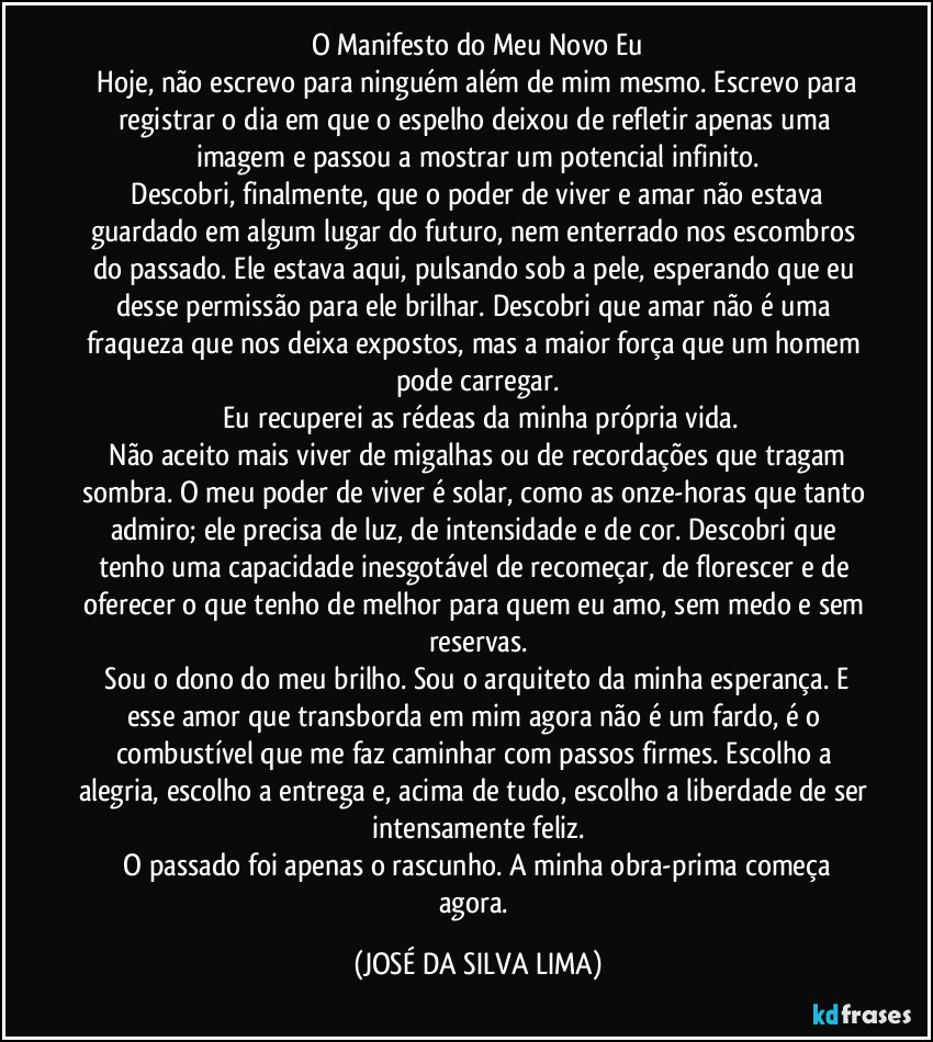 O Manifesto do Meu Novo Eu
​Hoje, não escrevo para ninguém além de mim mesmo. Escrevo para registrar o dia em que o espelho deixou de refletir apenas uma imagem e passou a mostrar um potencial infinito.
​Descobri, finalmente, que o poder de viver e amar não estava guardado em algum lugar do futuro, nem enterrado nos escombros do passado. Ele estava aqui, pulsando sob a pele, esperando que eu desse permissão para ele brilhar. Descobri que amar não é uma fraqueza que nos deixa expostos, mas a maior força que um homem pode carregar.
​Eu recuperei as rédeas da minha própria vida.
​Não aceito mais viver de migalhas ou de recordações que tragam sombra. O meu poder de viver é solar, como as onze-horas que tanto admiro; ele precisa de luz, de intensidade e de cor. Descobri que tenho uma capacidade inesgotável de recomeçar, de florescer e de oferecer o que tenho de melhor para quem eu amo, sem medo e sem reservas.
​Sou o dono do meu brilho. Sou o arquiteto da minha esperança. E esse amor que transborda em mim agora não é um fardo, é o combustível que me faz caminhar com passos firmes. Escolho a alegria, escolho a entrega e, acima de tudo, escolho a liberdade de ser intensamente feliz.
​O passado foi apenas o rascunho. A minha obra-prima começa agora. (JOSÉ DA SILVA LIMA)