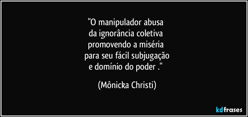 "O manipulador abusa 
da ignorância coletiva 
promovendo a miséria 
para seu fácil subjugação
e domínio do poder ." (Mônicka Christi)