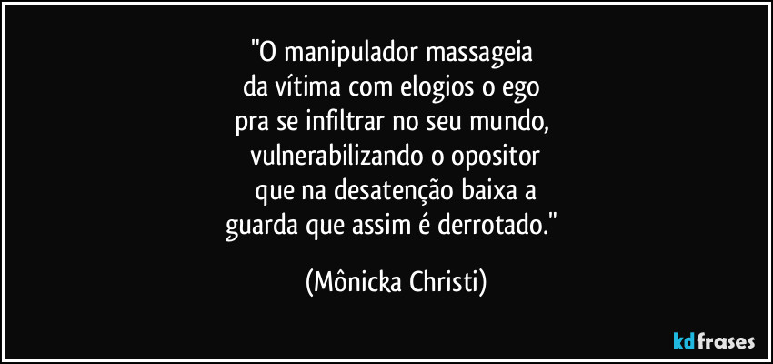 "O manipulador massageia 
da vítima com elogios o ego 
pra se infiltrar no seu mundo, 
vulnerabilizando o opositor
 que na desatenção baixa a 
guarda que assim é derrotado." (Mônicka Christi)