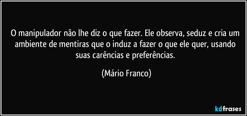 O manipulador não lhe diz o que fazer. Ele observa, seduz e cria um ambiente de mentiras que o induz a fazer o que ele quer, usando suas carências e preferências. (Mário Franco)
