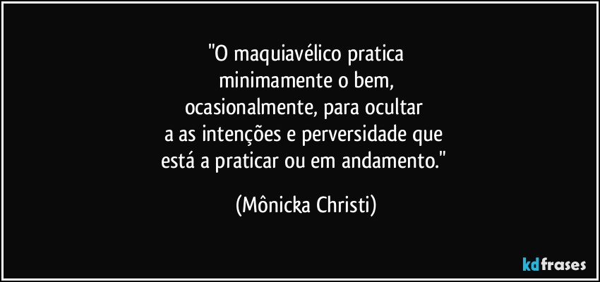 "O maquiavélico pratica
minimamente o bem,
ocasionalmente, para ocultar 
a as intenções e perversidade que 
está a praticar ou em andamento." (Mônicka Christi)